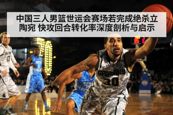 中国三人男篮世运会赛场若完成绝杀立陶宛 快攻回合转化率深度剖析与启示